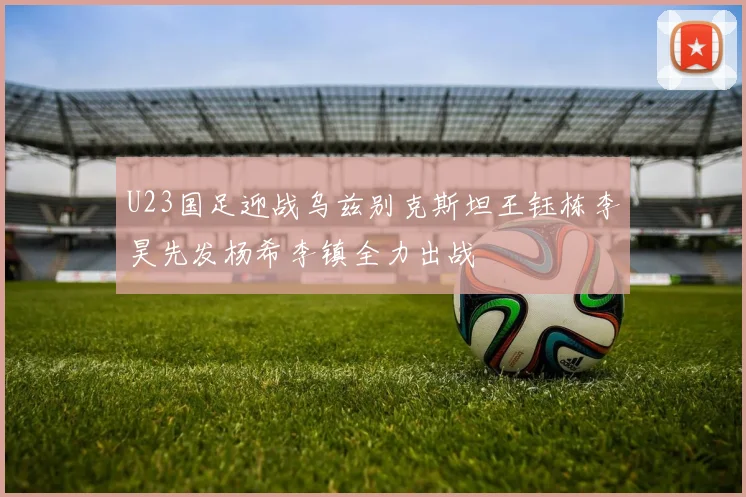 U23国足迎战乌兹别克斯坦王钰栋李昊先发杨希李镇全力出战