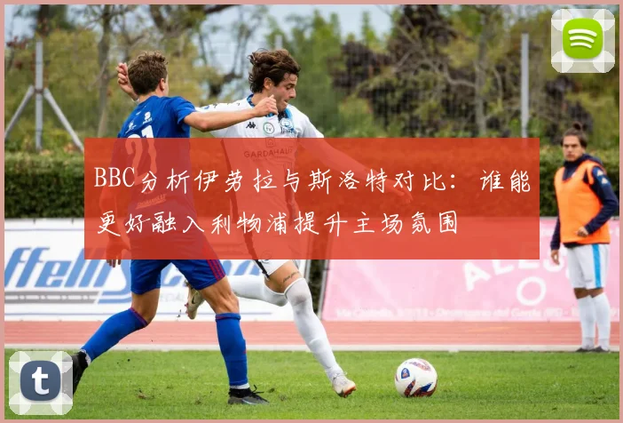 BBC分析伊劳拉与斯洛特对比：谁能更好融入利物浦提升主场氛围