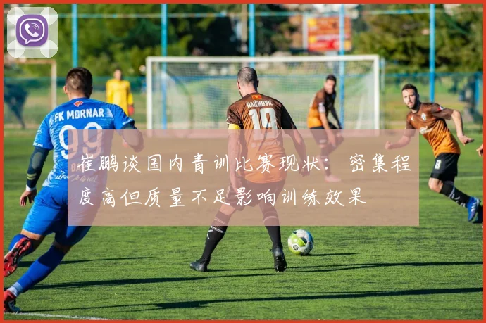 崔鹏谈国内青训比赛现状：密集程度高但质量不足影响训练效果