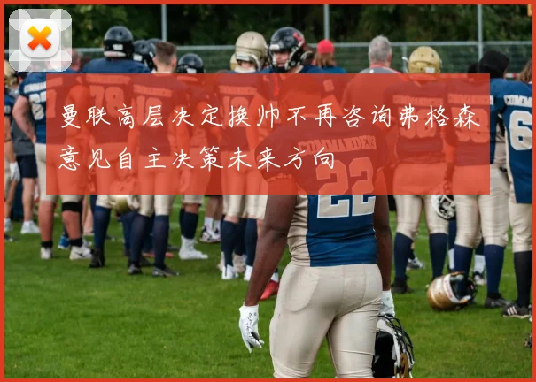 曼联高层决定换帅不再咨询弗格森意见自主决策未来方向