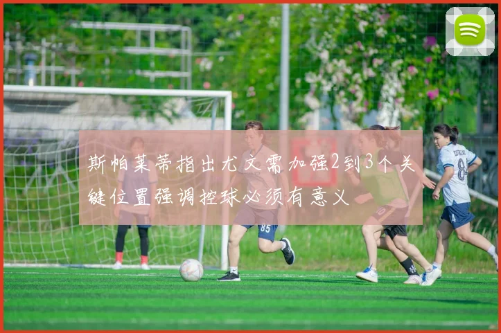 斯帕莱蒂指出尤文需加强2到3个关键位置强调控球必须有意义