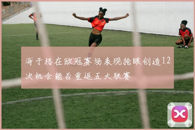 海于格在欧冠赛场表现抢眼创造12次机会能否重返五大联赛