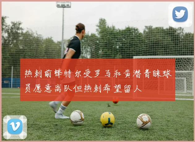 热刺前锋特尔受罗马和黄潜青睐球员愿意离队但热刺希望留人