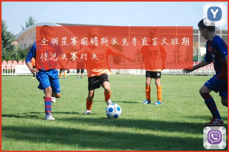 全明星赛前瞻斯派克李直言文班期待总决赛对决